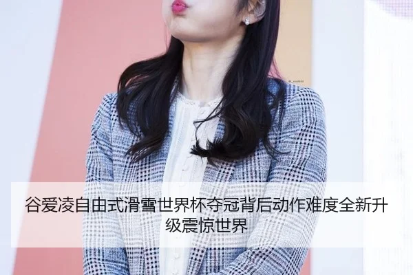 谷爱凌自由式滑雪世界杯夺冠背后动作难度全新升级震惊世界